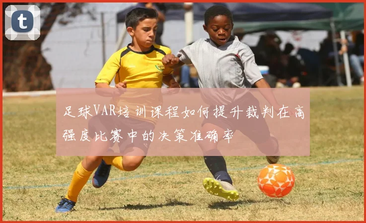 足球VAR培训课程如何提升裁判在高强度比赛中的决策准确率