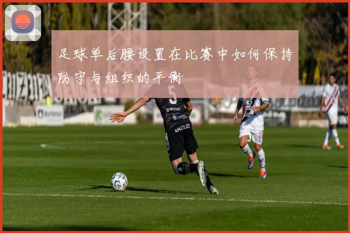 足球单后腰设置在比赛中如何保持防守与组织的平衡